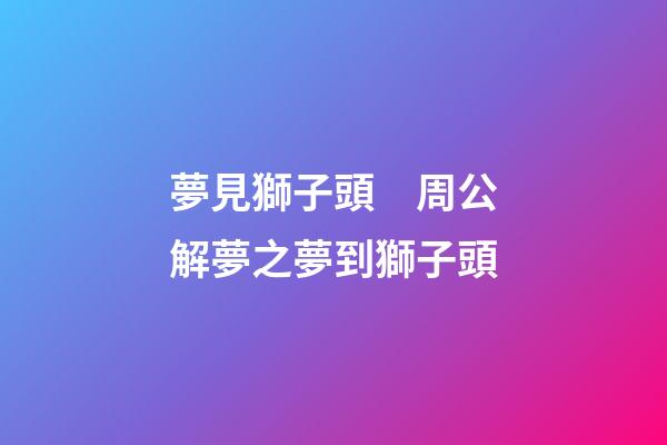 夢見獅子頭　周公解夢之夢到獅子頭